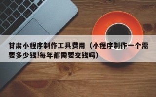 阿坝甘肃小程序制作工具费用（小程序制作一个需要多少钱!每年都需要交钱吗）