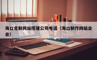 阿坝海口定制网站搭建公司电话（海口制作网站企业）