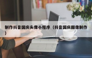 阿坝制作抖音国庆头像小程序（抖音国庆图像制作）