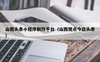 阿坝山西头条小程序制作平台（山西视点今日头条）